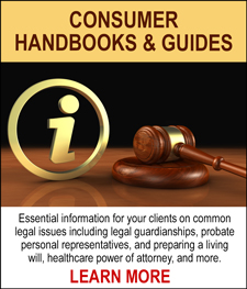 CONSUMER HANDBOOKS & GUIDES - Essential information for your clients on common legal issues including legal guardianships, probate personal representatives, and preparing a living will, healthcare power of attorney, and more. LEARN MORE