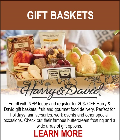 NEW! Harry & David - Enroll with NPP today and register for 20% off Harry & David gift baskets, fruit and gourmet food delivery. Perfect for holidays, anniversaries, work events and other special occasions. Check out their famous buttercream frosting and a wide array of gift options. LEARN MORE. 
